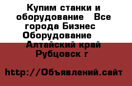 Купим станки и оборудование - Все города Бизнес » Оборудование   . Алтайский край,Рубцовск г.